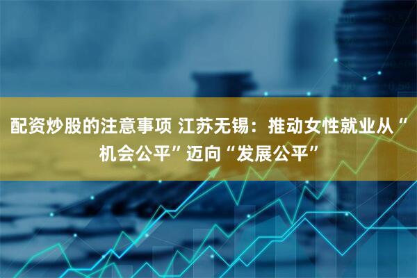 配资炒股的注意事项 江苏无锡：推动女性就业从“机会公平”迈向“发展公平”