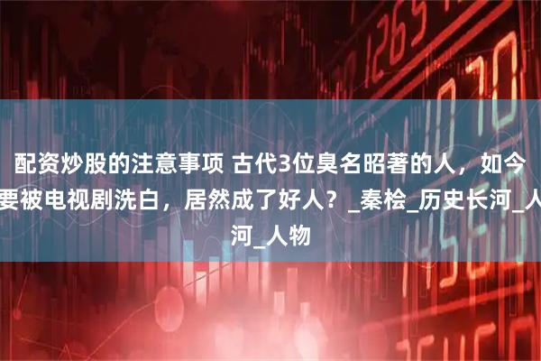 配资炒股的注意事项 古代3位臭名昭著的人，如今快要被电视剧洗白，居然成了好人？_秦桧_历史长河_人物