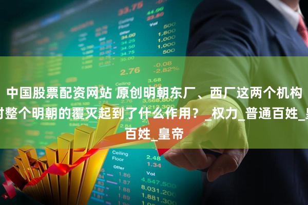 中国股票配资网站 原创明朝东厂、西厂这两个机构，对整个明朝的覆灭起到了什么作用？_权力_普通百姓_皇帝