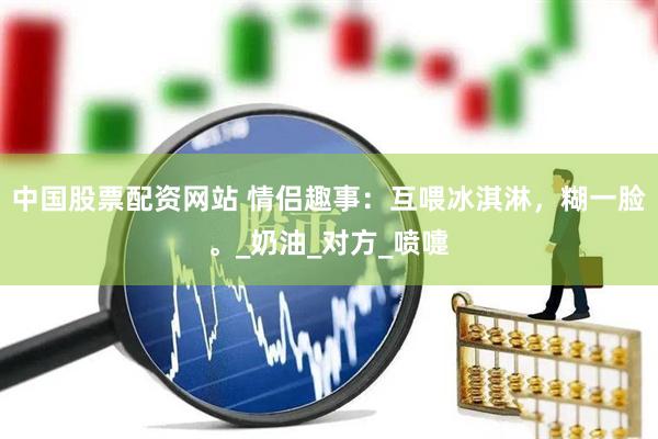 中国股票配资网站 情侣趣事：互喂冰淇淋，糊一脸。_奶油_对方_喷嚏