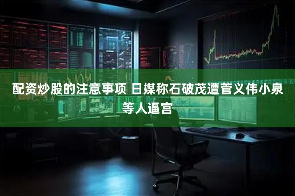 配资炒股的注意事项 日媒称石破茂遭菅义伟小泉等人逼宫