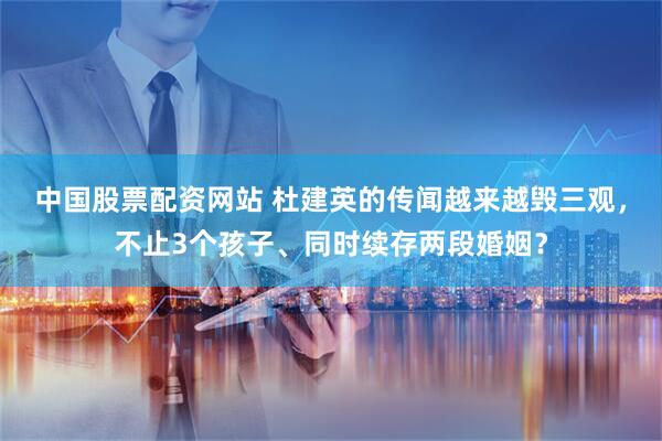 中国股票配资网站 杜建英的传闻越来越毁三观，不止3个孩子、同时续存两段婚姻？