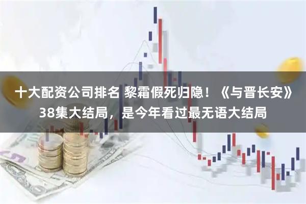十大配资公司排名 黎霜假死归隐！《与晋长安》38集大结局，是今年看过最无语大结局
