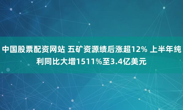 中国股票配资网站 五矿资源绩后涨超12% 上半年纯利同比大增1511%至3.4亿美元