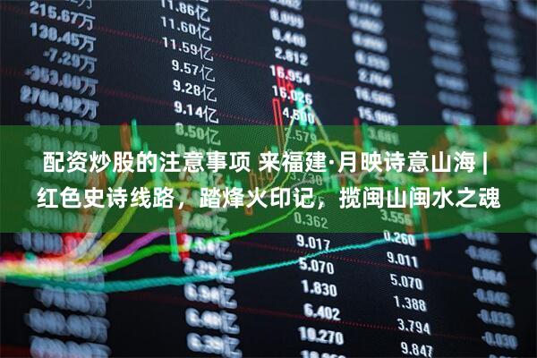 配资炒股的注意事项 来福建·月映诗意山海 | 红色史诗线路，踏烽火印记，揽闽山闽水之魂