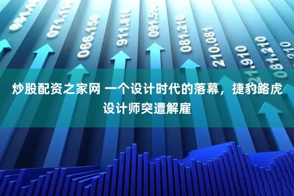 炒股配资之家网 一个设计时代的落幕,捷豹路虎设计师突遭解雇