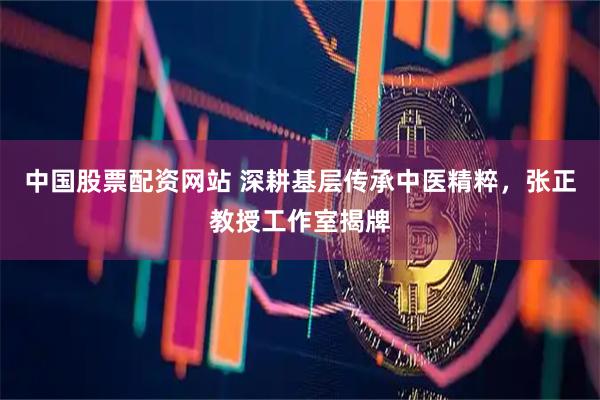 中国股票配资网站 深耕基层传承中医精粹，张正教授工作室揭牌
