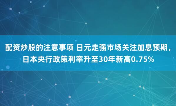 配资炒股的注意事项 日元走强市场关注加息预期,日本央行政策利率升至30年新高0.75%