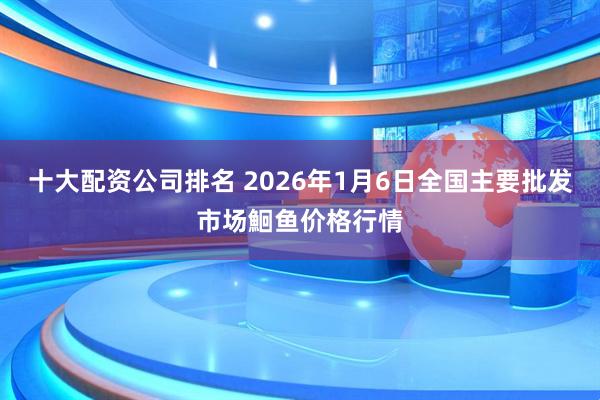十大配资公司排名 2026年1月6日全国主要批发市场鮰鱼价格行情