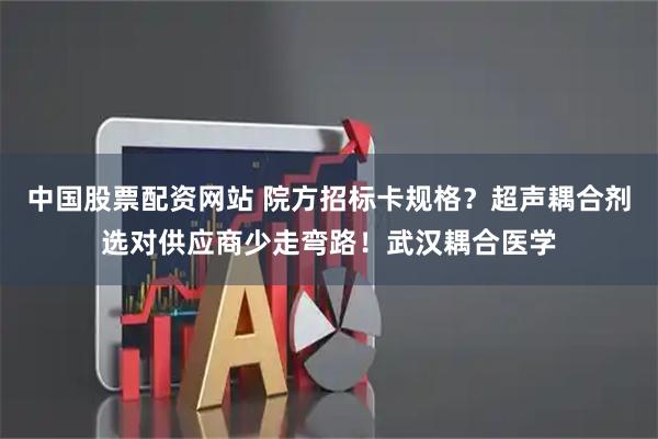 中国股票配资网站 院方招标卡规格？超声耦合剂选对供应商少走弯路！武汉耦合医学