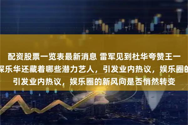 配资股票一览表最新消息 雷军见到杜华夸赞王一博人气飙升，顺便打探乐华还藏着哪些潜力艺人，引发业内热议，娱乐圈的新风向是否悄然转变