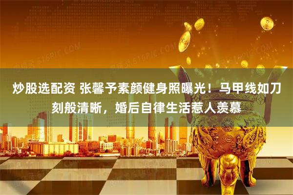 炒股选配资 张馨予素颜健身照曝光！马甲线如刀刻般清晰，婚后自律生活惹人羡慕