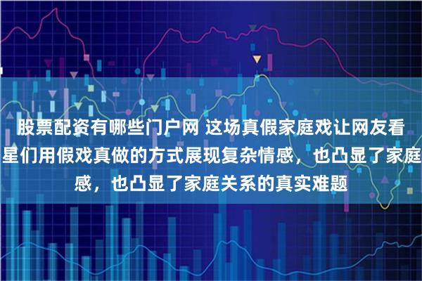 股票配资有哪些门户网 这场真假家庭戏让网友看得津津有味，明星们用假戏真做的方式展现复杂情感，也凸显了家庭关系的真实难题