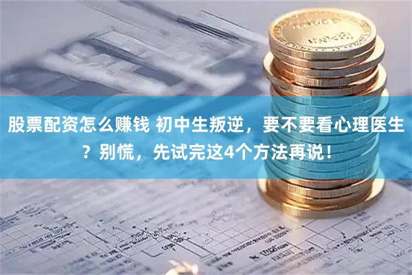 股票配资怎么赚钱 初中生叛逆，要不要看心理医生？别慌，先试完这4个方法再说！
