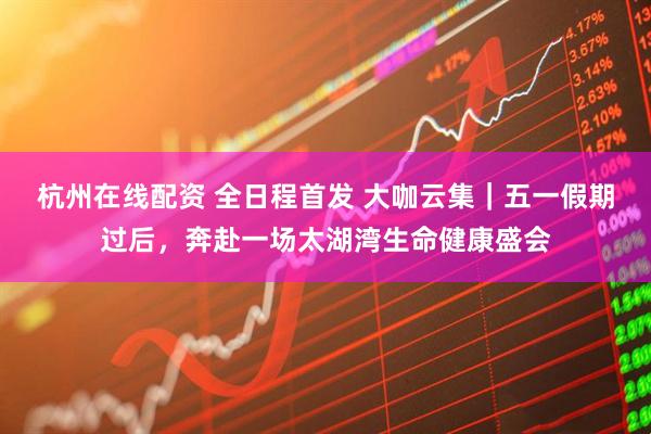 杭州在线配资 全日程首发 大咖云集｜五一假期过后，奔赴一场太湖湾生命健康盛会