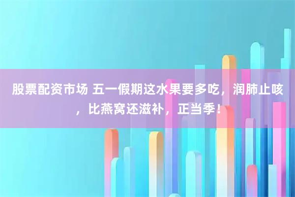 股票配资市场 五一假期这水果要多吃，润肺止咳，比燕窝还滋补，正当季！