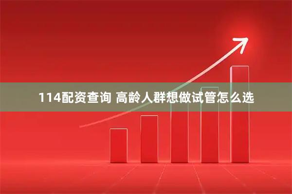 114配资查询 高龄人群想做试管怎么选